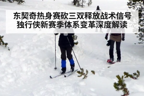 东契奇热身赛砍三双释放战术信号 独行侠新赛季体系变革深度解读