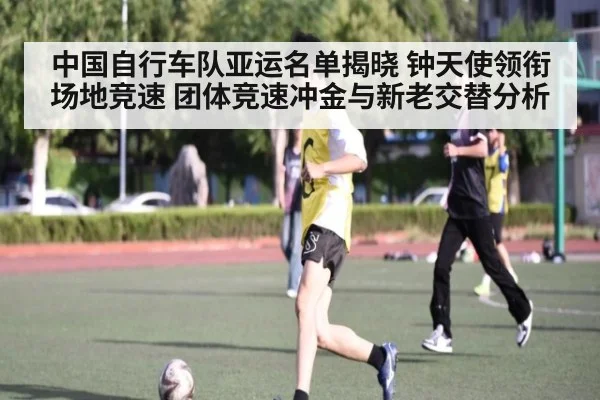 中国自行车队亚运名单揭晓 钟天使领衔场地竞速 团体竞速冲金与新老交替分析