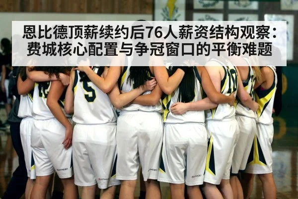 恩比德顶薪续约后76人薪资结构观察:费城核心配置与争冠窗口的平衡难题